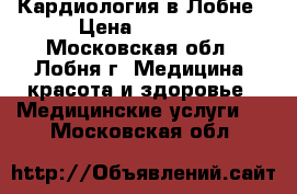 Кардиология в Лобне › Цена ­ 1 500 - Московская обл., Лобня г. Медицина, красота и здоровье » Медицинские услуги   . Московская обл.